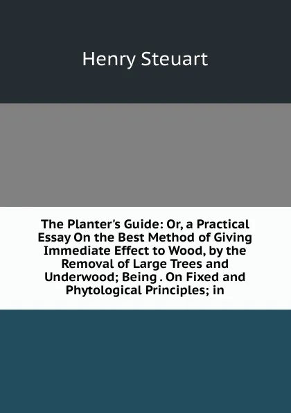 Обложка книги The Planter.s Guide: Or, a Practical Essay On the Best Method of Giving Immediate Effect to Wood, by the Removal of Large Trees and Underwood; Being . On Fixed and Phytological Principles; in, Henry Steuart