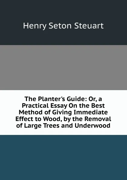 Обложка книги The Planter.s Guide: Or, a Practical Essay On the Best Method of Giving Immediate Effect to Wood, by the Removal of Large Trees and Underwood, Henry Seton Steuart