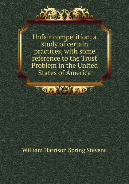 Обложка книги Unfair competition, a study of certain practices, with some reference to the Trust Problem in the United States of America, William Harrison Spring Stevens