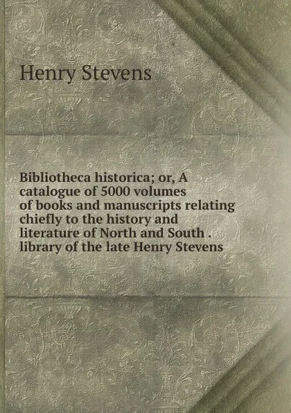 Обложка книги Bibliotheca historica; or, A catalogue of 5000 volumes of books and manuscripts relating chiefly to the history and literature of North and South . library of the late Henry Stevens, Henry Stevens