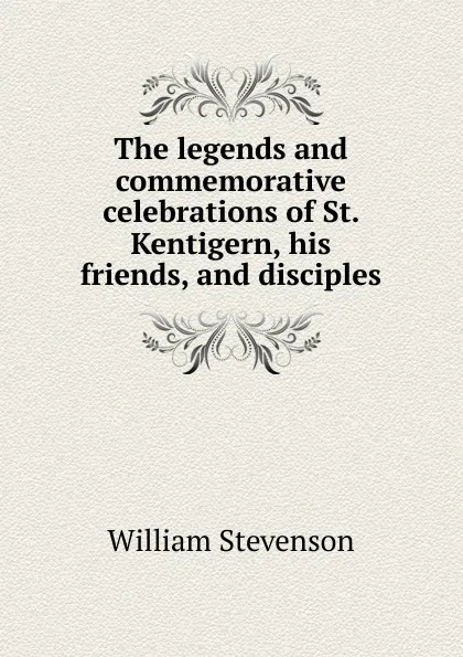 Обложка книги The legends and commemorative celebrations of St. Kentigern, his friends, and disciples, William Stevenson