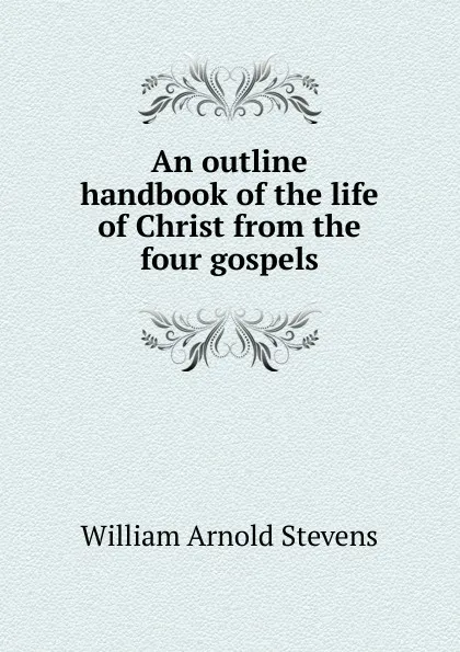 Обложка книги An outline handbook of the life of Christ from the four gospels, William Arnold Stevens