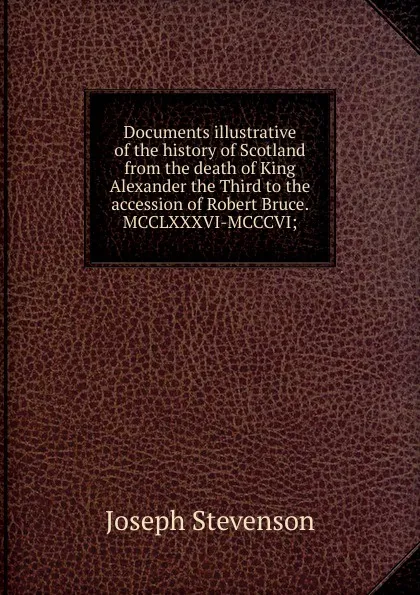 Обложка книги Documents illustrative of the history of Scotland from the death of King Alexander the Third to the accession of Robert Bruce. MCCLXXXVI-MCCCVI;, Joseph Stevenson