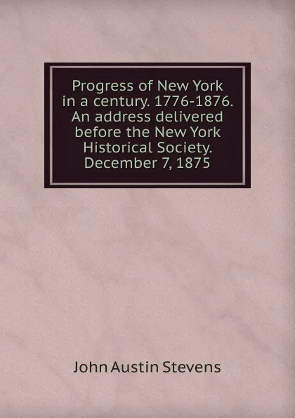 Обложка книги Progress of New York in a century. 1776-1876. An address delivered before the New York Historical Society. December 7, 1875, John Austin Stevens