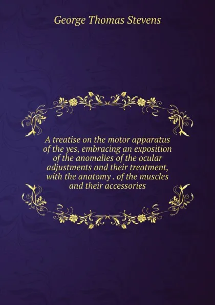 Обложка книги A treatise on the motor apparatus of the yes, embracing an exposition of the anomalies of the ocular adjustments and their treatment, with the anatomy . of the muscles and their accessories, George Thomas Stevens