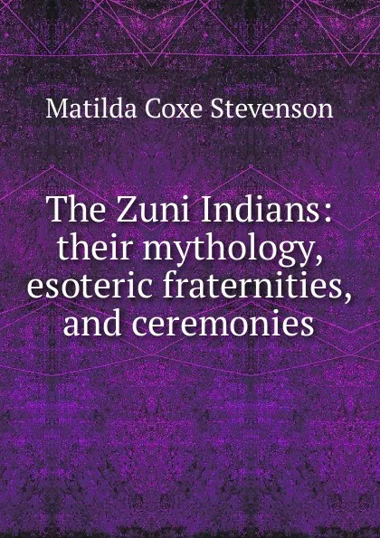 Обложка книги The Zuni Indians: their mythology, esoteric fraternities, and ceremonies, Matilda Coxe Stevenson