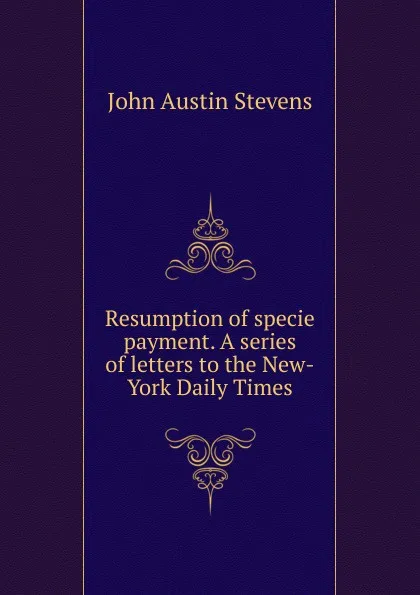 Обложка книги Resumption of specie payment. A series of letters to the New-York Daily Times, John Austin Stevens