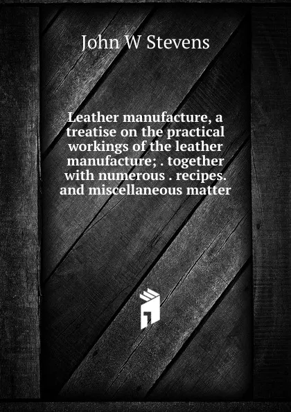 Обложка книги Leather manufacture, a treatise on the practical workings of the leather manufacture; . together with numerous . recipes. and miscellaneous matter, John W Stevens