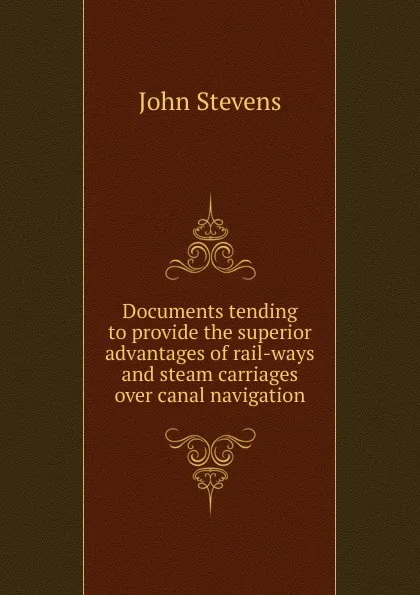 Обложка книги Documents tending to provide the superior advantages of rail-ways and steam carriages over canal navigation, John Stevens