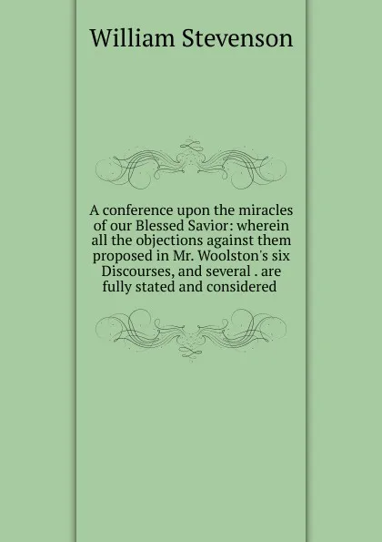 Обложка книги A conference upon the miracles of our Blessed Savior: wherein all the objections against them proposed in Mr. Woolston.s six Discourses, and several . are fully stated and considered ., William Stevenson