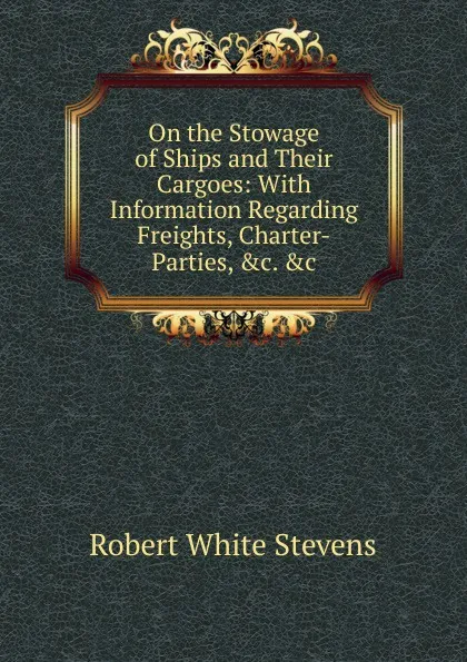 Обложка книги On the Stowage of Ships and Their Cargoes: With Information Regarding Freights, Charter-Parties, .c. .c, Robert White Stevens