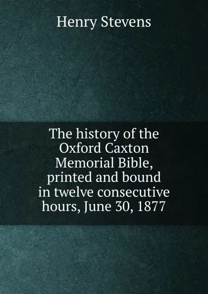 Обложка книги The history of the Oxford Caxton Memorial Bible, printed and bound in twelve consecutive hours, June 30, 1877, Henry Stevens