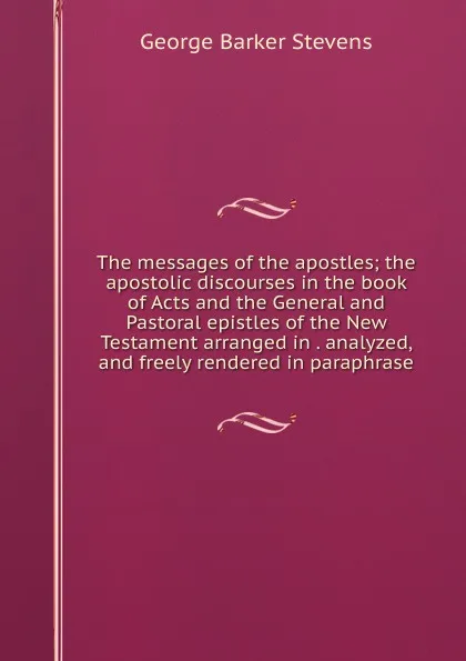 Обложка книги The messages of the apostles; the apostolic discourses in the book of Acts and the General and Pastoral epistles of the New Testament arranged in . analyzed, and freely rendered in paraphrase, George Barker Stevens