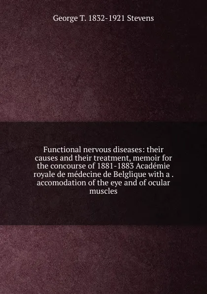 Обложка книги Functional nervous diseases: their causes and their treatment, memoir for the concourse of 1881-1883 Academie royale de medecine de Belglique with a . accomodation of the eye and of ocular muscles, George T. 1832-1921 Stevens