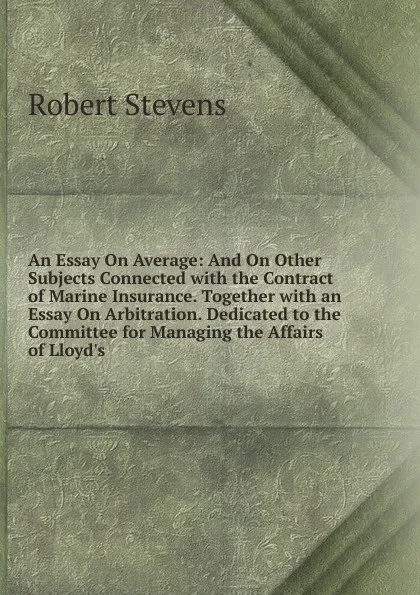 Обложка книги An Essay On Average: And On Other Subjects Connected with the Contract of Marine Insurance. Together with an Essay On Arbitration. Dedicated to the Committee for Managing the Affairs of Lloyd.s, Robert Stevens