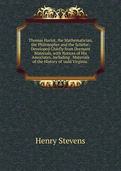 Обложка книги Thomas Hariot, the Mathematician, the Philosopher and the Scholar: Developed Chiefly from Dormant Materials, with Notices of His Associates, Including . Materials of the History of .ould Virginia.., Henry Stevens