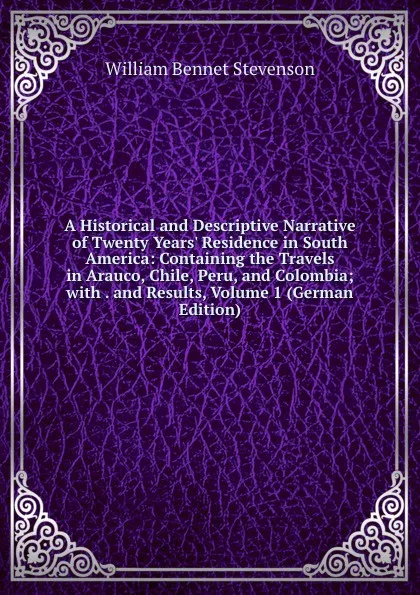 Обложка книги A Historical and Descriptive Narrative of Twenty Years. Residence in South America: Containing the Travels in Arauco, Chile, Peru, and Colombia; with . and Results, Volume 1 (German Edition), William Bennet Stevenson