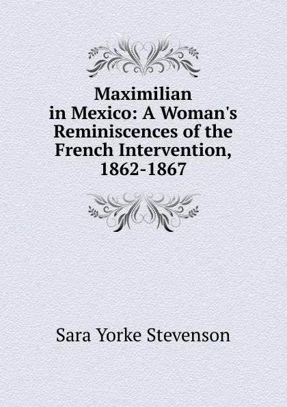 Обложка книги Maximilian in Mexico: A Woman.s Reminiscences of the French Intervention, 1862-1867, Sara Yorke Stevenson