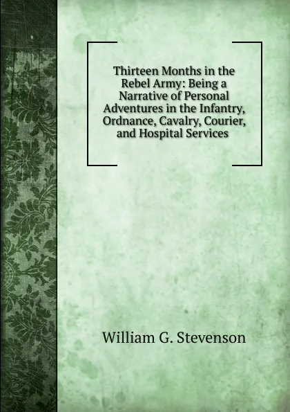 Обложка книги Thirteen Months in the Rebel Army: Being a Narrative of Personal Adventures in the Infantry, Ordnance, Cavalry, Courier, and Hospital Services ., William G. Stevenson