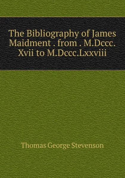 Обложка книги The Bibliography of James Maidment . from . M.Dccc.Xvii to M.Dccc.Lxxviii., Thomas George Stevenson