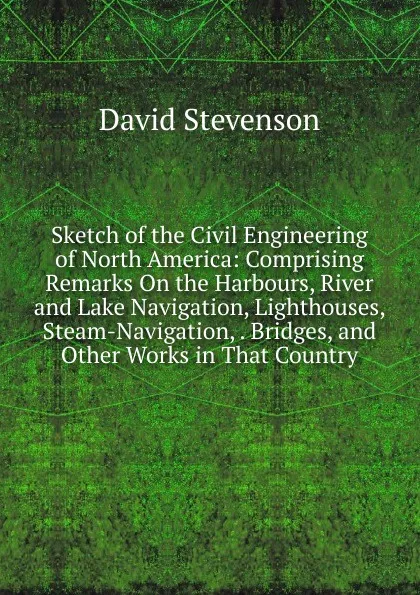 Обложка книги Sketch of the Civil Engineering of North America: Comprising Remarks On the Harbours, River and Lake Navigation, Lighthouses, Steam-Navigation, . Bridges, and Other Works in That Country, David Stevenson