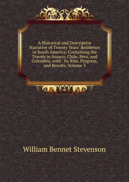 Обложка книги A Historical and Descriptive Narrative of Twenty Years. Residence in South America: Containing the Travels in Arauco, Chile, Peru, and Colombia; with . Its Rise, Progress, and Results, Volume 3, William Bennet Stevenson