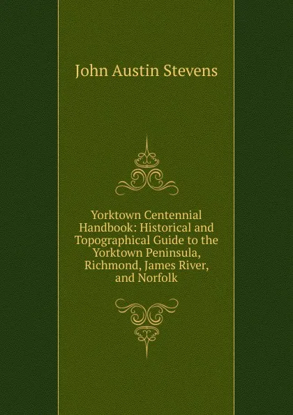 Обложка книги Yorktown Centennial Handbook: Historical and Topographical Guide to the Yorktown Peninsula, Richmond, James River, and Norfolk, John Austin Stevens