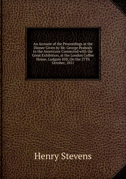 Обложка книги An Account of the Proceedings at the Dinner Given by Mr. George Peabody to the Americans Connected with the Great Exhibition, at the London Coffee House, Ludgate Hill, On the 27Th October, 1851, Henry Stevens