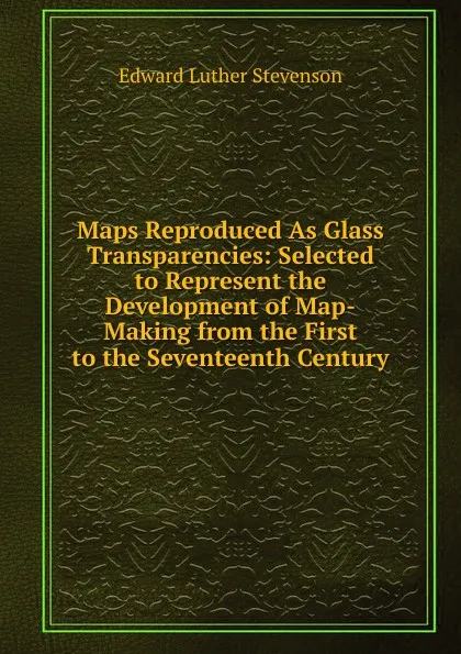 Обложка книги Maps Reproduced As Glass Transparencies: Selected to Represent the Development of Map-Making from the First to the Seventeenth Century, Edward Luther Stevenson