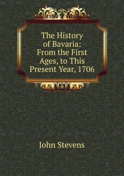 Обложка книги The History of Bavaria: From the First Ages, to This Present Year, 1706, John Stevens