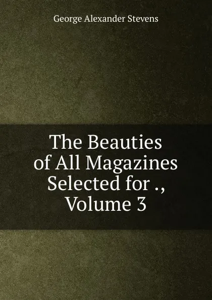 Обложка книги The Beauties of All Magazines Selected for ., Volume 3, George Alexander Stevens