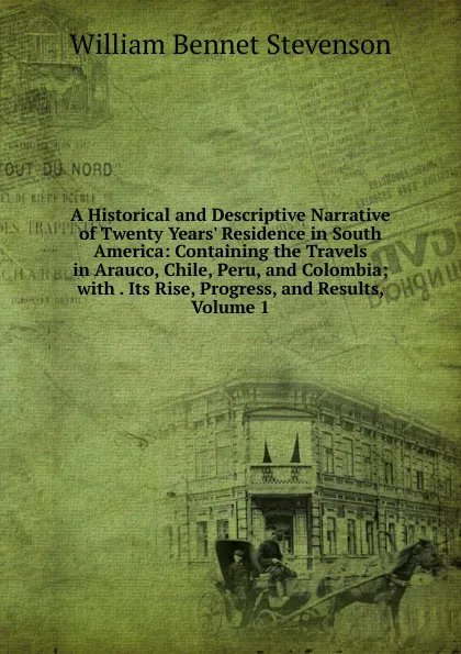 Обложка книги A Historical and Descriptive Narrative of Twenty Years. Residence in South America: Containing the Travels in Arauco, Chile, Peru, and Colombia; with . Its Rise, Progress, and Results, Volume 1, William Bennet Stevenson