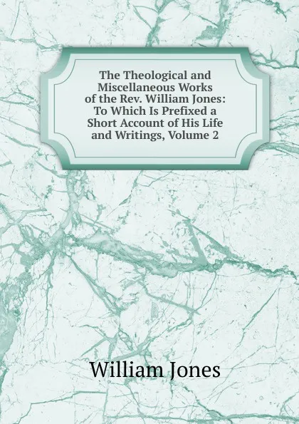 Обложка книги The Theological and Miscellaneous Works of the Rev. William Jones: To Which Is Prefixed a Short Account of His Life and Writings, Volume 2, Jones William