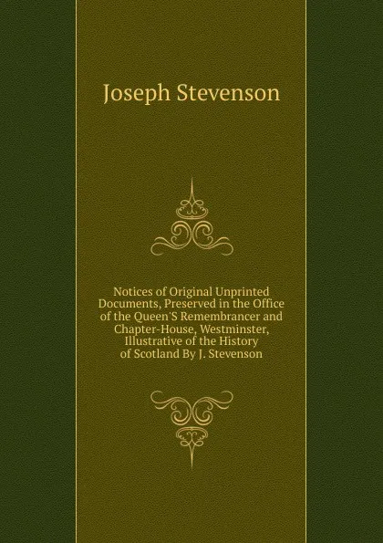 Обложка книги Notices of Original Unprinted Documents, Preserved in the Office of the Queen.S Remembrancer and Chapter-House, Westminster, Illustrative of the History of Scotland By J. Stevenson., Joseph Stevenson