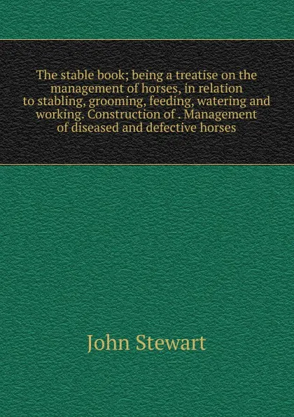 Обложка книги The stable book; being a treatise on the management of horses, in relation to stabling, grooming, feeding, watering and working. Construction of . Management of diseased and defective horses., John Stewart