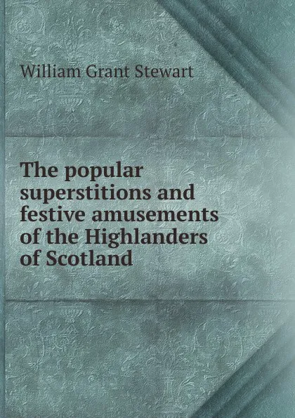 Обложка книги The popular superstitions and festive amusements of the Highlanders of Scotland, William Grant Stewart