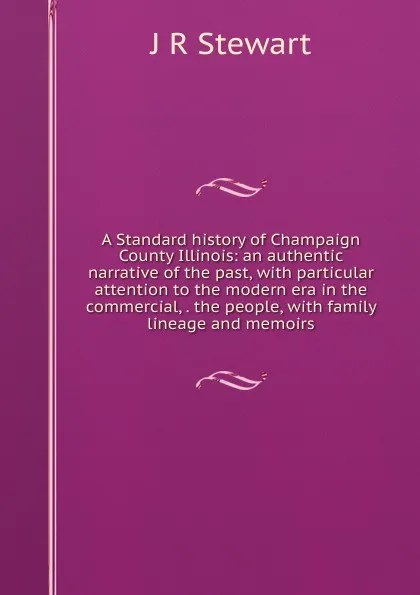 Обложка книги A Standard history of Champaign County Illinois: an authentic narrative of the past, with particular attention to the modern era in the commercial, . the people, with family lineage and memoirs, J R Stewart