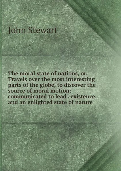 Обложка книги The moral state of nations, or, Travels over the most interesting parts of the globe, to discover the source of moral motion: communicated to lead . existence, and an enlighted state of nature, John Stewart