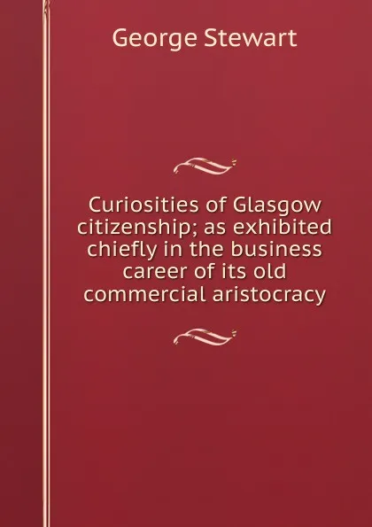 Обложка книги Curiosities of Glasgow citizenship; as exhibited chiefly in the business career of its old commercial aristocracy, George Stewart