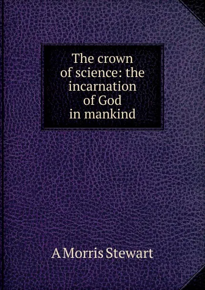 Обложка книги The crown of science: the incarnation of God in mankind, A Morris Stewart