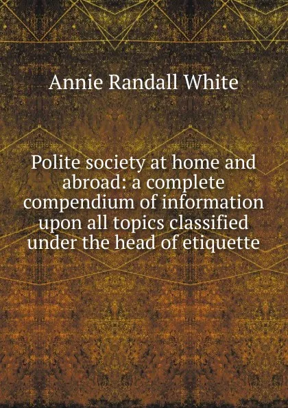 Обложка книги Polite society at home and abroad: a complete compendium of information upon all topics classified under the head of etiquette, Annie Randall White