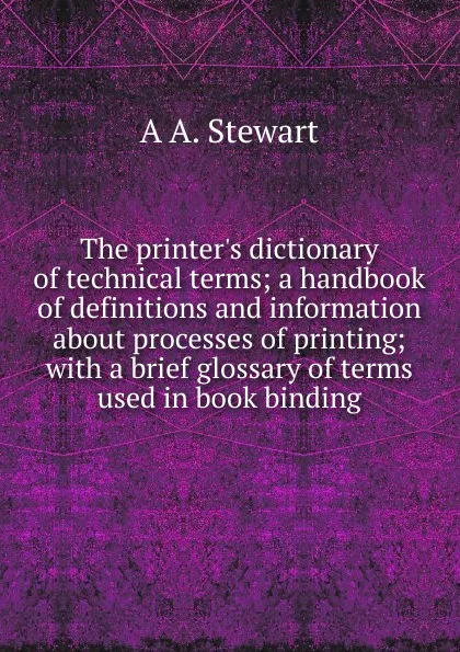 Обложка книги The printer.s dictionary of technical terms; a handbook of definitions and information about processes of printing; with a brief glossary of terms used in book binding, A A. Stewart