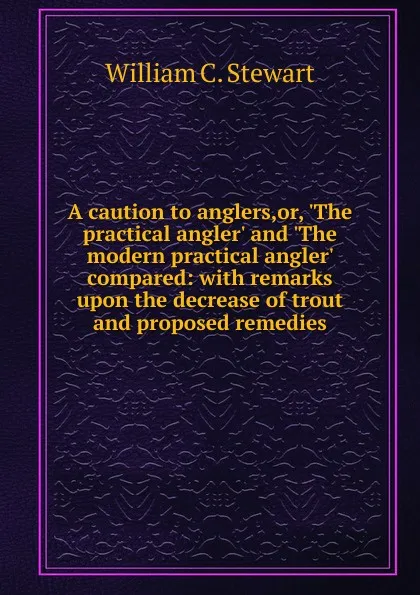 Обложка книги A caution to anglers,or, .The practical angler. and .The modern practical angler. compared: with remarks upon the decrease of trout and proposed remedies, William C. Stewart