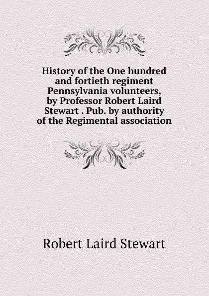 Обложка книги History of the One hundred and fortieth regiment Pennsylvania volunteers, by Professor Robert Laird Stewart . Pub. by authority of the Regimental association, Robert Laird Stewart