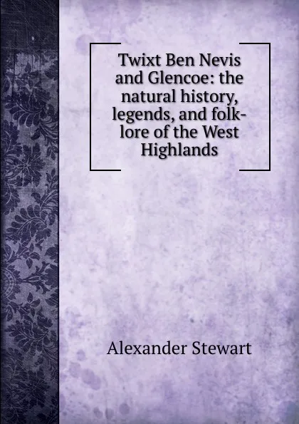 Обложка книги Twixt Ben Nevis and Glencoe: the natural history, legends, and folk-lore of the West Highlands, Alexander Stewart