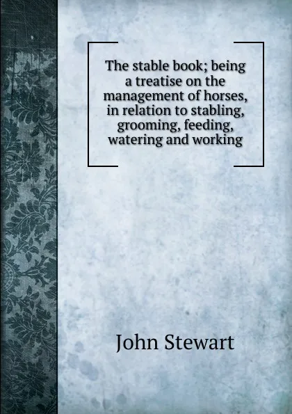 Обложка книги The stable book; being a treatise on the management of horses, in relation to stabling, grooming, feeding, watering and working, John Stewart