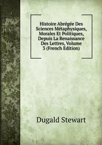 Обложка книги Histoire Abregee Des Sciences Metaphysiques, Morales Et Politiques, Depuis La Renaissance Des Lettres, Volume 3 (French Edition), Stewart Dugald