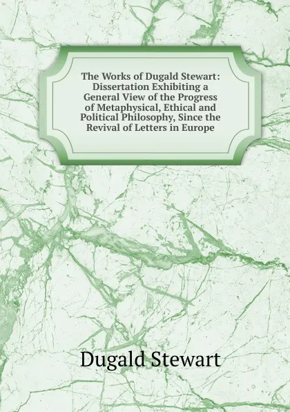 Обложка книги The Works of Dugald Stewart: Dissertation Exhibiting a General View of the Progress of Metaphysical, Ethical and Political Philosophy, Since the Revival of Letters in Europe, Stewart Dugald