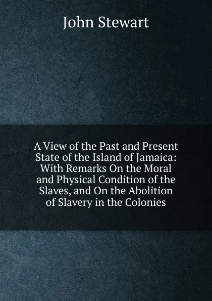 Обложка книги A View of the Past and Present State of the Island of Jamaica: With Remarks On the Moral and Physical Condition of the Slaves, and On the Abolition of Slavery in the Colonies, John Stewart