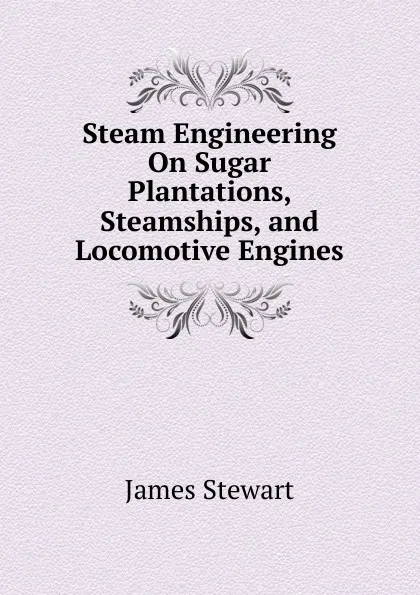 Обложка книги Steam Engineering On Sugar Plantations, Steamships, and Locomotive Engines, James Stewart